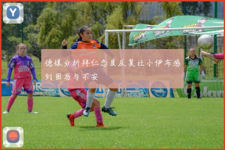 德媒分析拜仁态度反复让小伊布感到困惑与不安