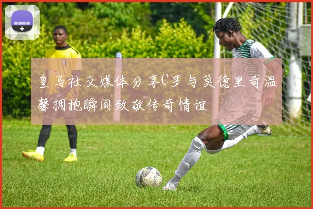 皇马社交媒体分享C罗与莫德里奇温馨拥抱瞬间致敬传奇情谊