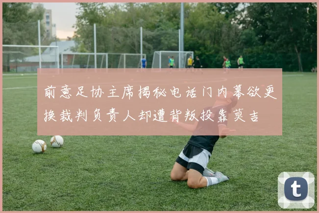前意足协主席揭秘电话门内幕欲更换裁判负责人却遭背叛投靠莫吉