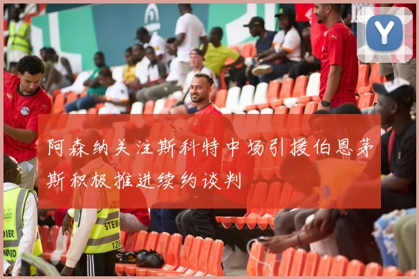 阿森纳关注斯科特中场引援伯恩茅斯积极推进续约谈判
