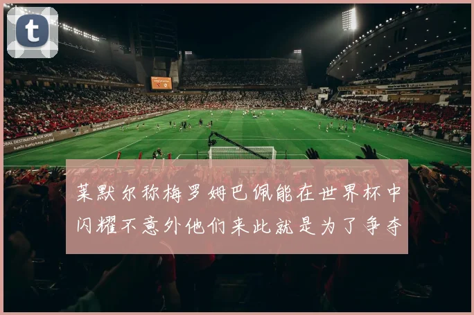 莱默尔称梅罗姆巴佩能在世界杯中闪耀不意外他们来此就是为了争夺最佳球员