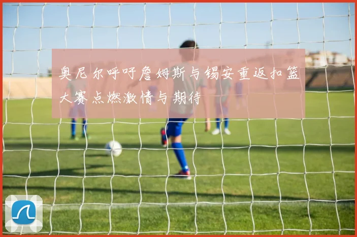 奥尼尔呼吁詹姆斯与锡安重返扣篮大赛点燃激情与期待