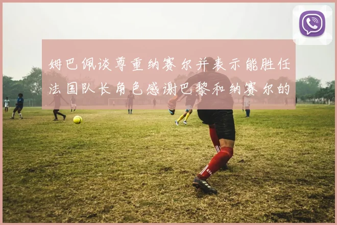 姆巴佩谈尊重纳赛尔并表示能胜任法国队长角色感谢巴黎和纳赛尔的支持