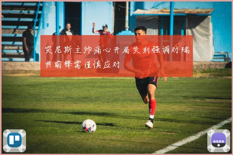 突尼斯主帅痛心开局失利强调对瑞典前锋需谨慎应对