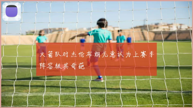 火箭队对杰伦布朗无意认为上赛季阵容极其奇葩