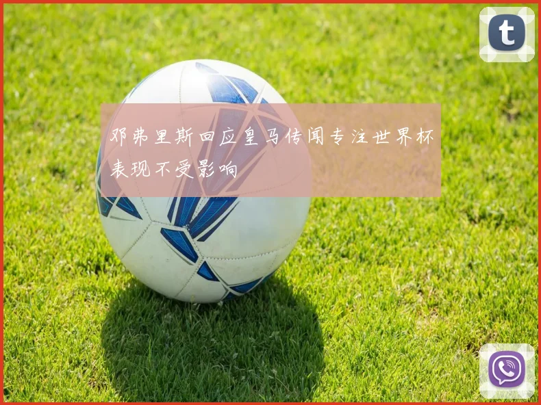 邓弗里斯回应皇马传闻专注世界杯表现不受影响