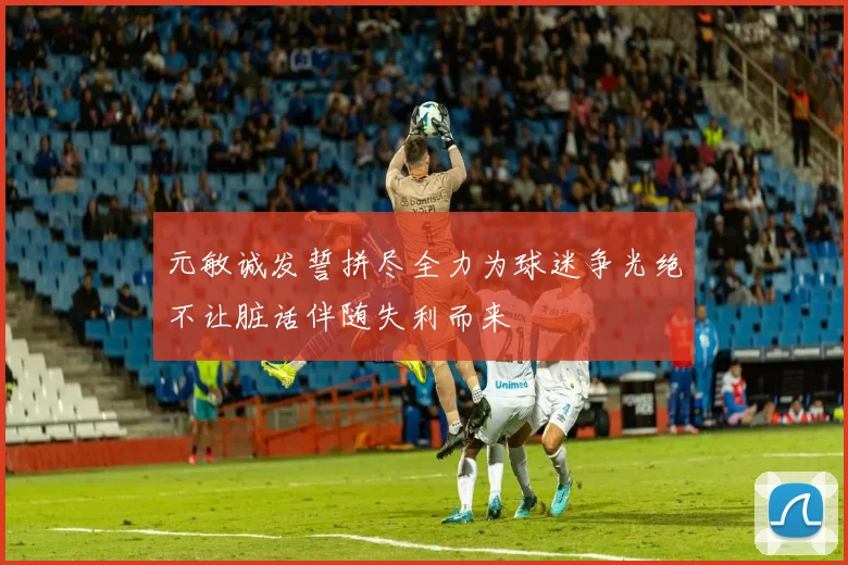 元敏诚发誓拼尽全力为球迷争光绝不让脏话伴随失利而来