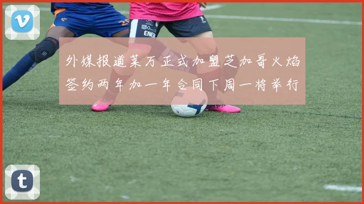 外媒报道莱万正式加盟芝加哥火焰签约两年加一年合同下周一将举行亮相仪式