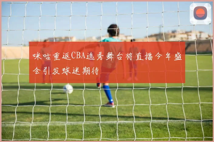 咪咕重返CBA选秀舞台将直播今年盛会引发球迷期待