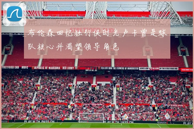 布伦森回忆独行侠时光卢卡曾是球队核心并渴望领导角色