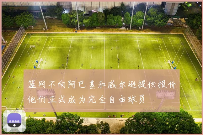 篮网不向阿巴基和威尔逊提供报价他们正式成为完全自由球员