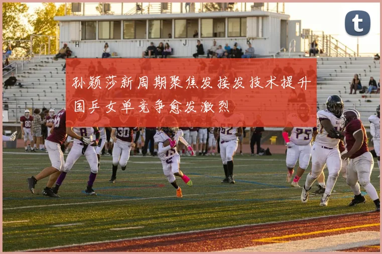 孙颖莎新周期聚焦发接发技术提升国乒女单竞争愈发激烈