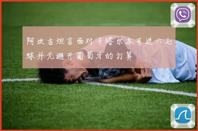 阿坎吉坦言面对卡塔尔本可进六七球并无避开葡萄牙的打算