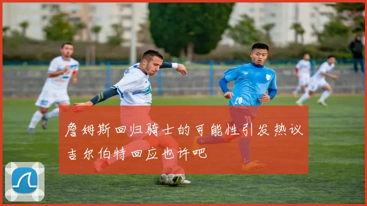 詹姆斯回归骑士的可能性引发热议吉尔伯特回应也许吧