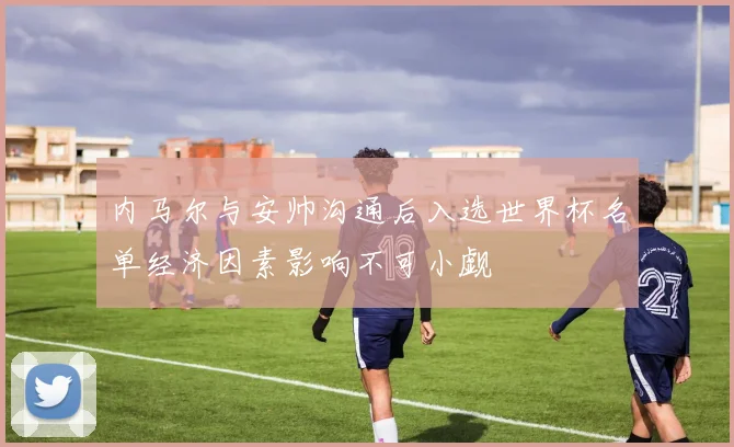 内马尔与安帅沟通后入选世界杯名单经济因素影响不可小觑